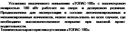 Подпись: Установка плазменного напыления «ТОПАС-180» с плазмотроном мощностью 180 кВт работает на сверх- и дозвуковом режимах. Предназначена для эксплуатации в составе автоматизированных и механизированных комплексов, можно использовать во всех случаях, где необходимо высококачественное покрытие при высокой произ-водительности. Техническая характеристика установки «ТОПАС-180»: 